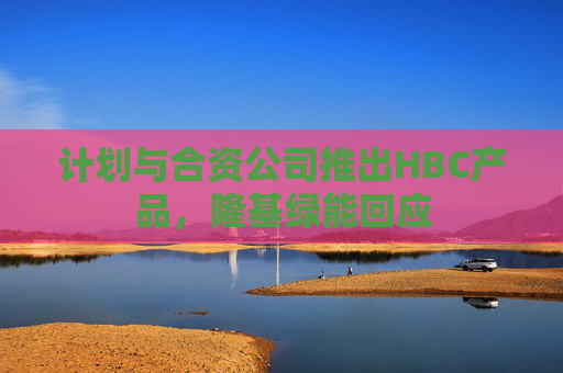 计划与合资公司推出HBC产品，隆基绿能回应