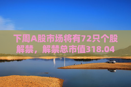 下周A股市场将有72只个股解禁，解禁总市值318.04亿元