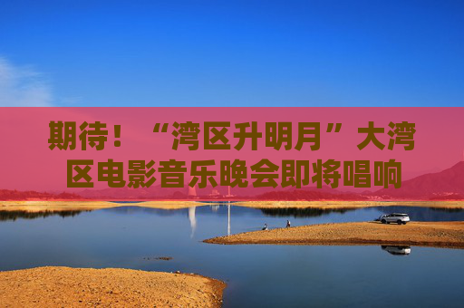 期待！“湾区升明月”大湾区电影音乐晚会即将唱响