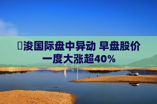 朸浚国际盘中异动 早盘股价一度大涨超40%