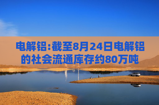 电解铝:截至8月24日电解铝的社会流通库存约80万吨