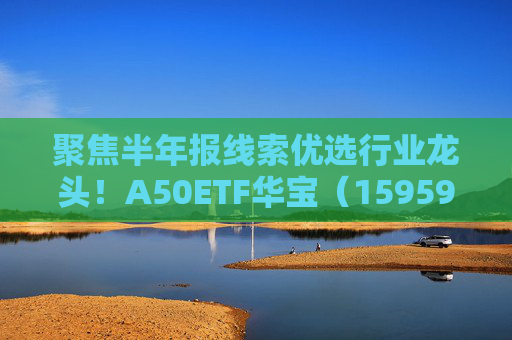 聚焦半年报线索优选行业龙头！A50ETF华宝（159596）逆市上涨