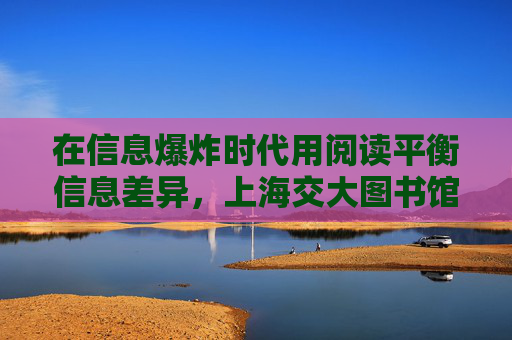 在信息爆炸时代用阅读平衡信息差异，上海交大图书馆馆长开出书单