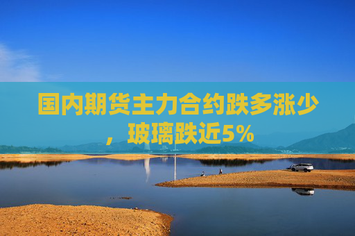 国内期货主力合约跌多涨少，玻璃跌近5%