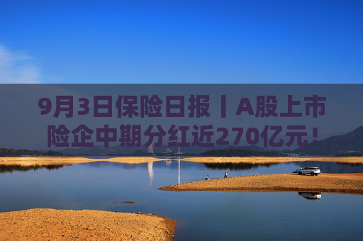 9月3日保险日报丨A股上市险企中期分红近270亿元！二季度下滑37%，赴港投保热潮渐退？