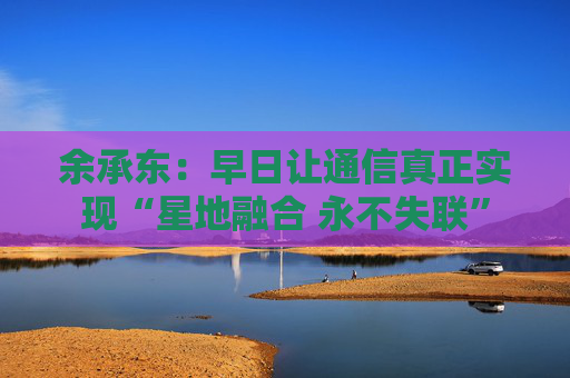 余承东：早日让通信真正实现“星地融合 永不失联”