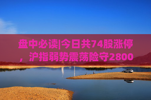 盘中必读|今日共74股涨停，沪指弱势震荡险守2800点，电子烟、华为概念走高