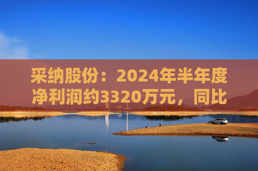 采纳股份：2024年半年度净利润约3320万元，同比减少35.3%