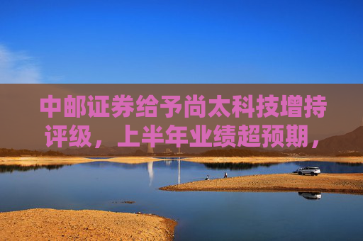 中邮证券给予尚太科技增持评级，上半年业绩超预期，负极出货增速领先行业