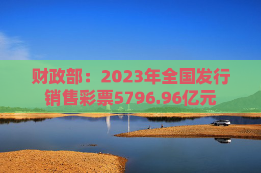 财政部：2023年全国发行销售彩票5796.96亿元