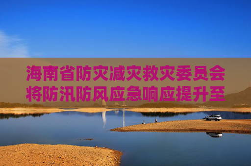 海南省防灾减灾救灾委员会将防汛防风应急响应提升至Ⅰ级