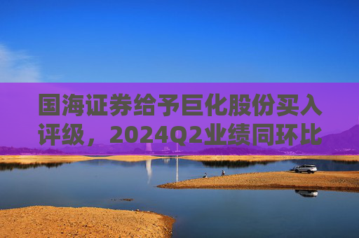 国海证券给予巨化股份买入评级，2024Q2业绩同环比增加，制冷剂生产配额优势明显