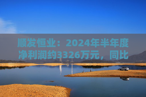 顺发恒业：2024年半年度净利润约3326万元，同比下降39.46%