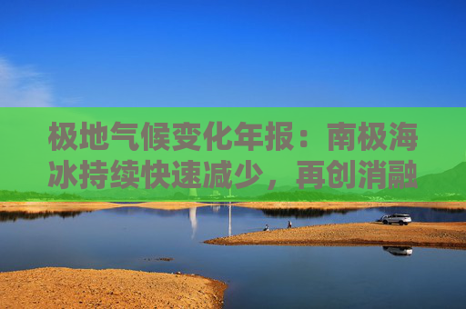 极地气候变化年报：南极海冰持续快速减少，再创消融纪录