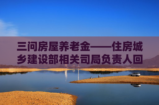 三问房屋养老金——住房城乡建设部相关司局负责人回应公众关切