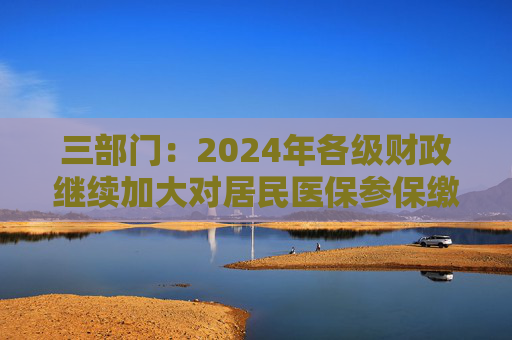 三部门：2024年各级财政继续加大对居民医保参保缴费补助力度