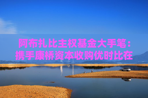 阿布扎比主权基金大手笔：携手康桥资本收购优时比在华成熟业务