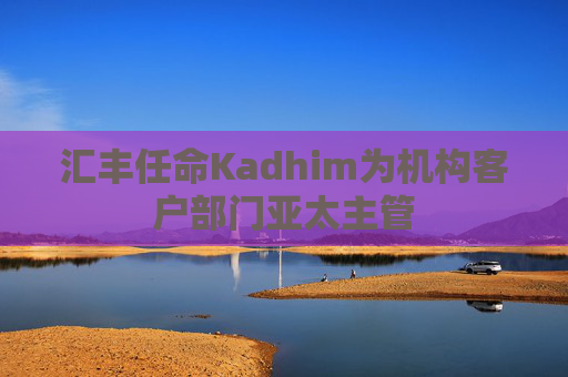 汇丰任命Kadhim为机构客户部门亚太主管