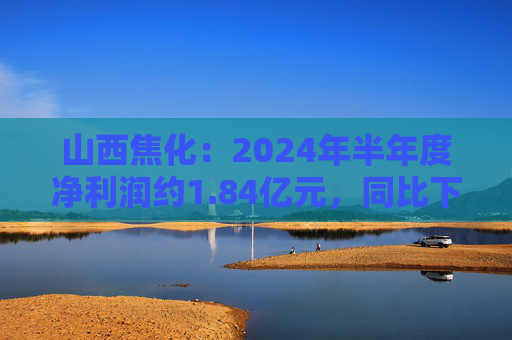 山西焦化：2024年半年度净利润约1.84亿元，同比下降79.92%