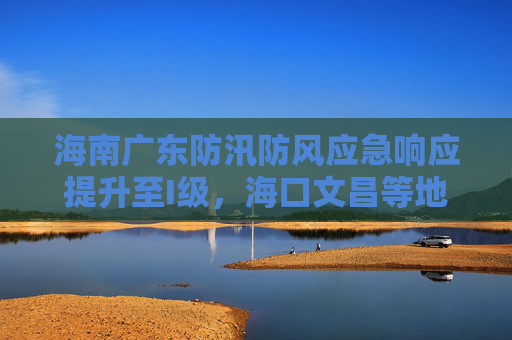 海南广东防汛防风应急响应提升至I级，海口文昌等地停业停课