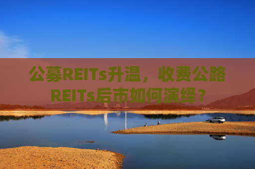 公募REITs升温，收费公路REITs后市如何演绎？