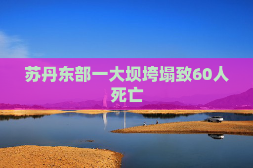 苏丹东部一大坝垮塌致60人死亡