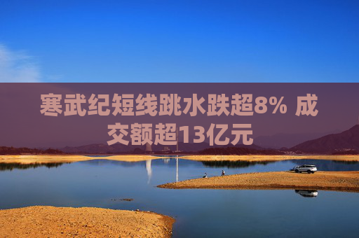 寒武纪短线跳水跌超8% 成交额超13亿元