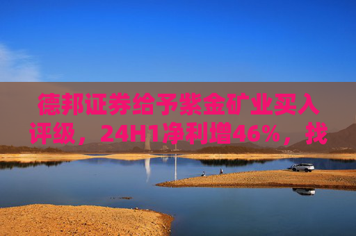 德邦证券给予紫金矿业买入评级，24H1净利增46%，找矿、控本取得阶段性成果