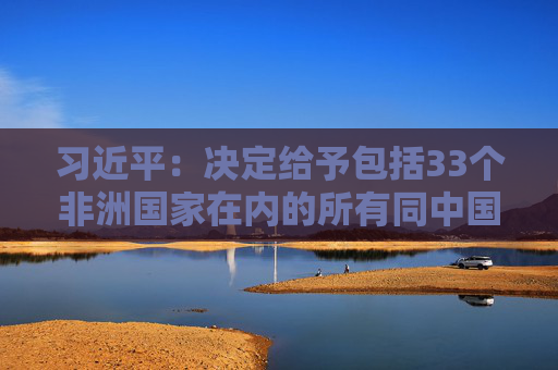 习近平：决定给予包括33个非洲国家在内的所有同中国建交的最不发达国家100%税目产品零关税待遇