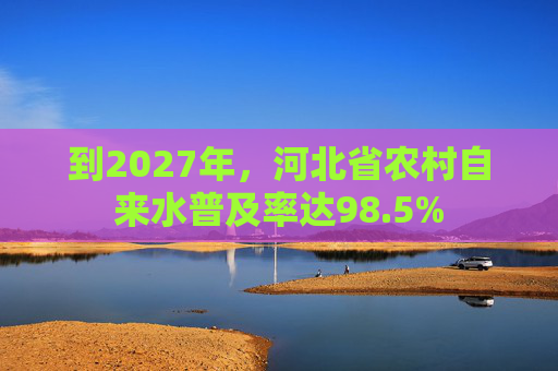 到2027年，河北省农村自来水普及率达98.5%