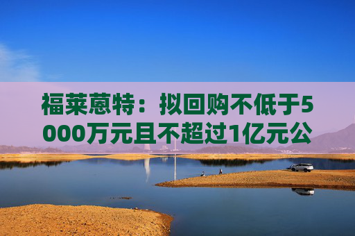 福莱蒽特：拟回购不低于5000万元且不超过1亿元公司股份