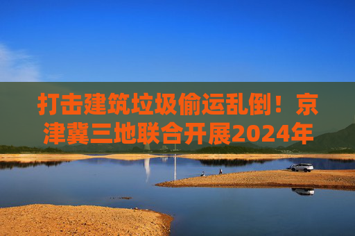 打击建筑垃圾偷运乱倒！京津冀三地联合开展2024年度“零点行动”