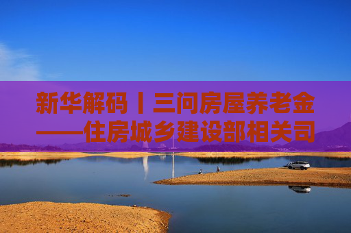 新华解码丨三问房屋养老金——住房城乡建设部相关司局负责人回应公众关切