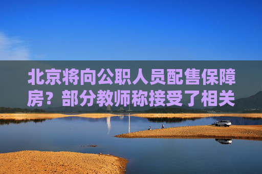 北京将向公职人员配售保障房？部分教师称接受了相关调研，北京住建委称没有最新政策