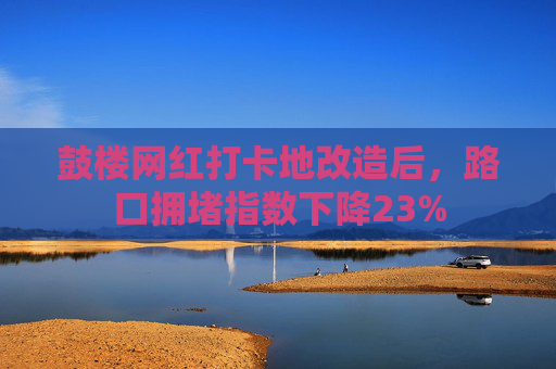 鼓楼网红打卡地改造后，路口拥堵指数下降23%