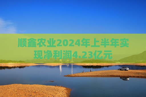 顺鑫农业2024年上半年实现净利润4.23亿元