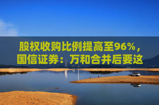 股权收购比例提高至96%，国信证券：万和合并后要这么干