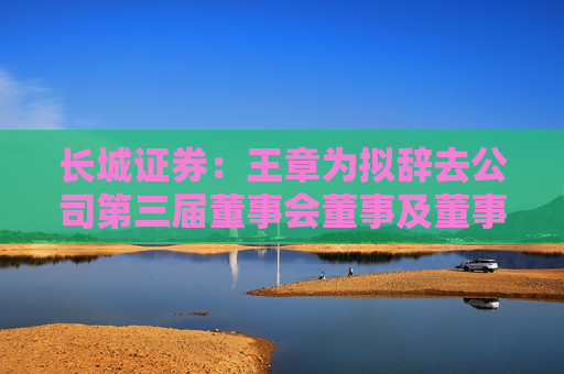 长城证券：王章为拟辞去公司第三届董事会董事及董事会薪酬考核与提名委员会委员职务