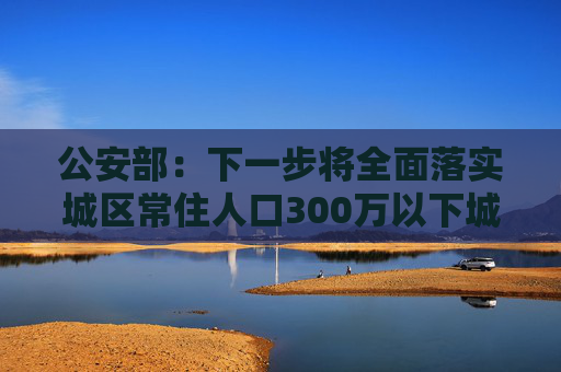 公安部：下一步将全面落实城区常住人口300万以下城市取消落户限制要求