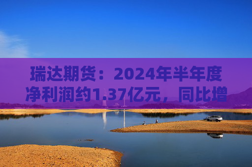 瑞达期货：2024年半年度净利润约1.37亿元，同比增加16.6%