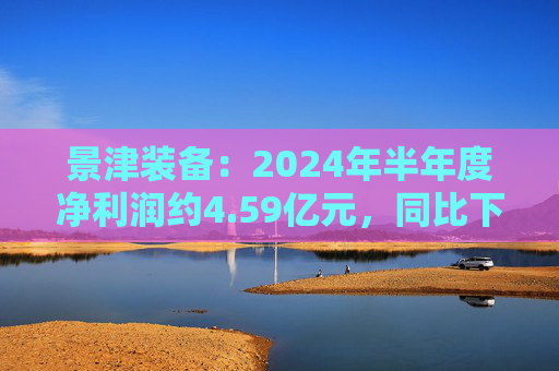 景津装备：2024年半年度净利润约4.59亿元，同比下降4.28%