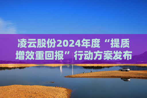 凌云股份2024年度“提质增效重回报”行动方案发布！上半年造血能力大增超90%，景顺长城基金抄底来了