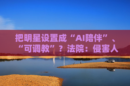 把明星设置成“AI陪伴”、“可调教”？法院：侵害人格权！