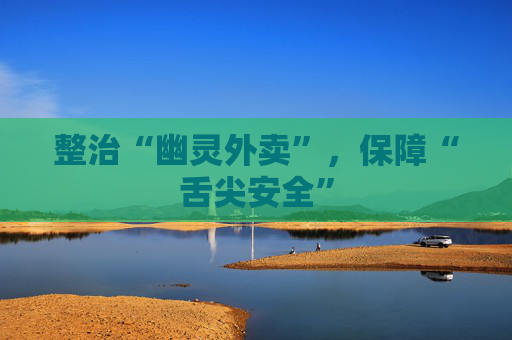 整治“幽灵外卖”，保障“舌尖安全”