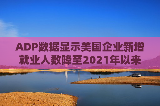 ADP数据显示美国企业新增就业人数降至2021年以来最低