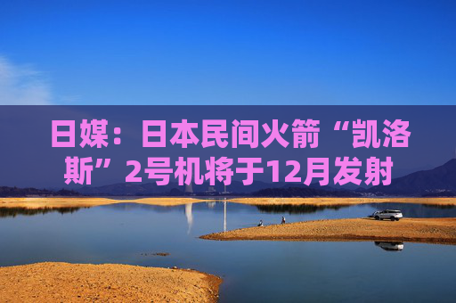 日媒：日本民间火箭“凯洛斯”2号机将于12月发射