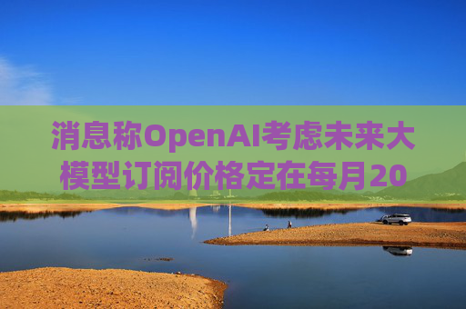 消息称OpenAI考虑未来大模型订阅价格定在每月2000美元