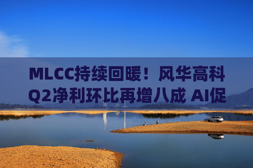 MLCC持续回暖！风华高科Q2净利环比再增八成 AI促进下高容产品后市仍被看涨|财报解读