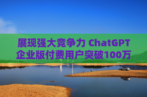 展现强大竞争力 ChatGPT企业版付费用户突破100万