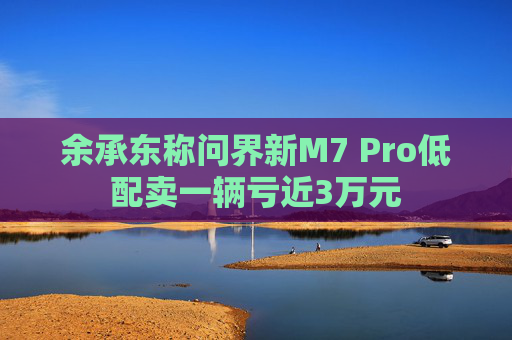 余承东称问界新M7 Pro低配卖一辆亏近3万元